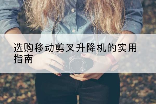 乐陵移动剪叉升降机怎么选-选购移动剪叉升降机的实用指南