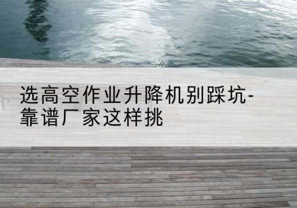 乐陵剪叉式升降机厂家-选高空作业升降机别踩坑-靠谱厂家这样挑