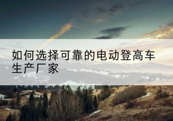 乐陵电动登高车厂家-如何选择可靠的电动登高车生产厂家