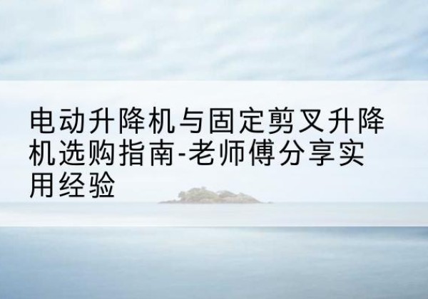 乐陵电动升降机怎么选-电动升降机与固定剪叉升降机选购指南-老师傅分享实用经验