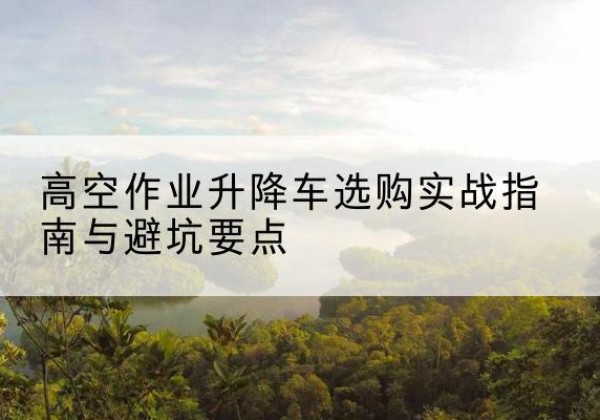 乐陵升降车怎么选-高空作业升降车选购实战指南与避坑要点