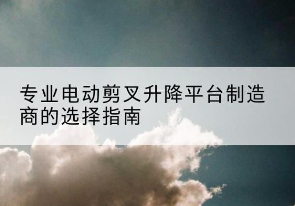 乐陵电动剪叉升降平台厂家-专业电动剪叉升降平台制造商的选择指南